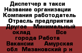 Диспетчер в такси › Название организации ­ Компания-работодатель › Отрасль предприятия ­ Другое › Минимальный оклад ­ 30 000 - Все города Работа » Вакансии   . Амурская обл.,Мазановский р-н